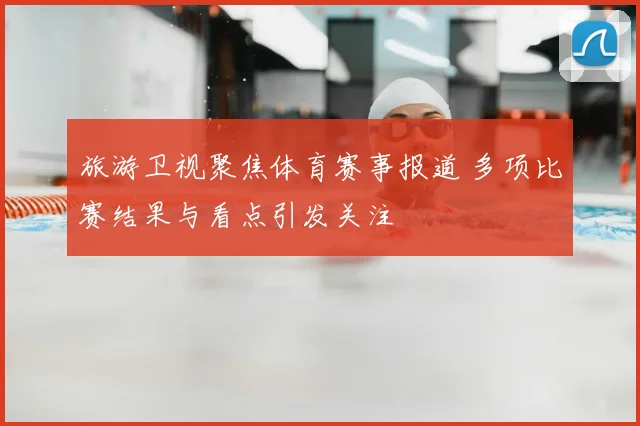 旅游卫视聚焦体育赛事报道 多项比赛结果与看点引发关注