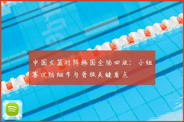 中国女篮对阵韩国全场回放：小组赛攻防细节与晋级关键看点