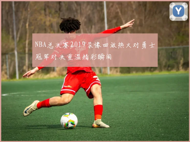 NBA总决赛2019录像回放热火对勇士冠军对决重温精彩瞬间