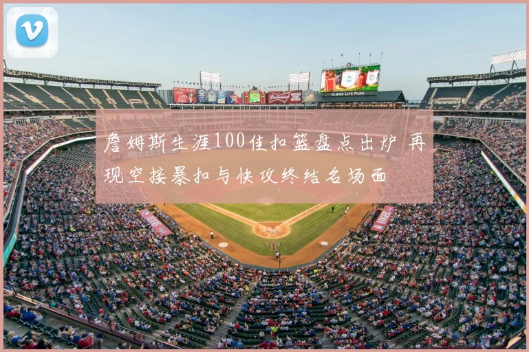 詹姆斯生涯100佳扣篮盘点出炉 再现空接暴扣与快攻终结名场面