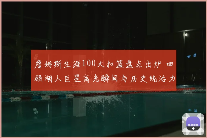 詹姆斯生涯100大扣篮盘点出炉 回顾湖人巨星高光瞬间与历史统治力