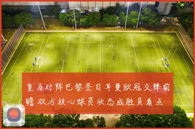 皇马对阵巴黎圣日耳曼欧冠交锋前瞻 双方核心球员状态成胜负看点